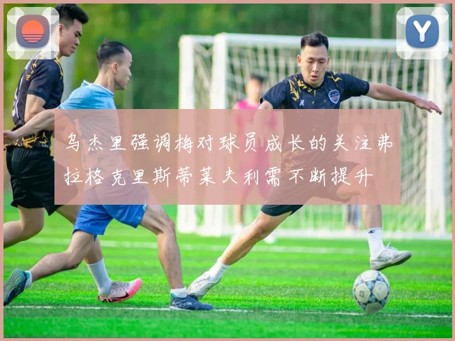 乌杰里强调梅对球员成长的关注弗拉格克里斯蒂莱夫利需不断提升