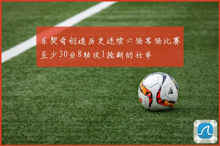 东契奇创造历史连续六场客场比赛至少30分8助攻1抢断的壮举