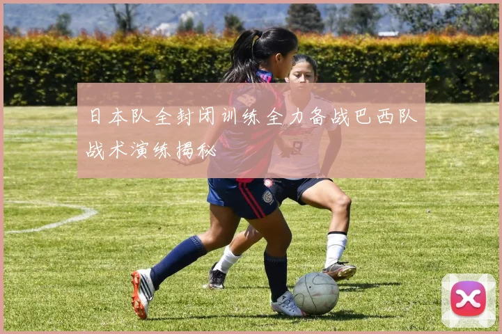 日本队全封闭训练全力备战巴西队战术演练揭秘
