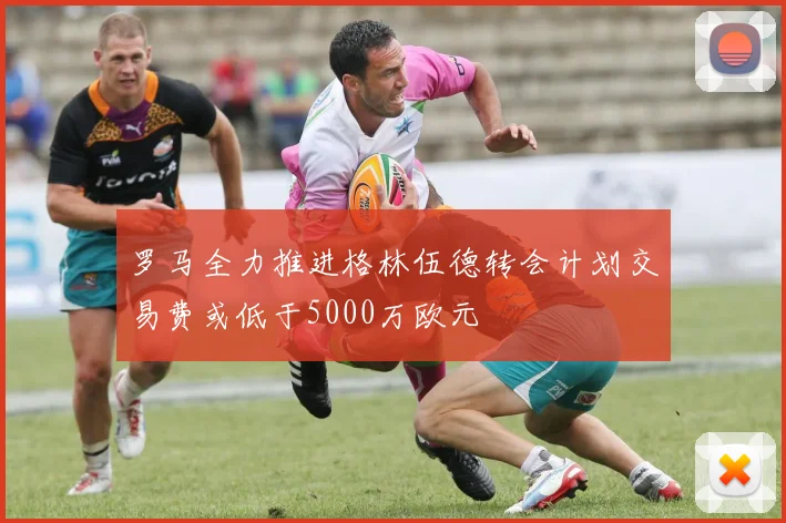 罗马全力推进格林伍德转会计划交易费或低于5000万欧元