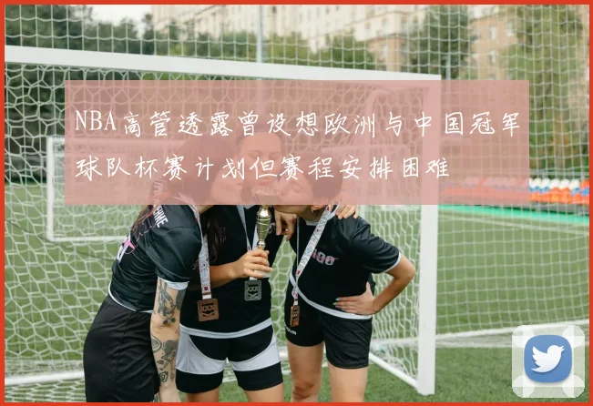 NBA高管透露曾设想欧洲与中国冠军球队杯赛计划但赛程安排困难