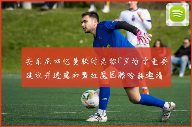 安东尼回忆曼联时光称C罗给予重要建议并透露加盟红魔因滕哈赫邀请