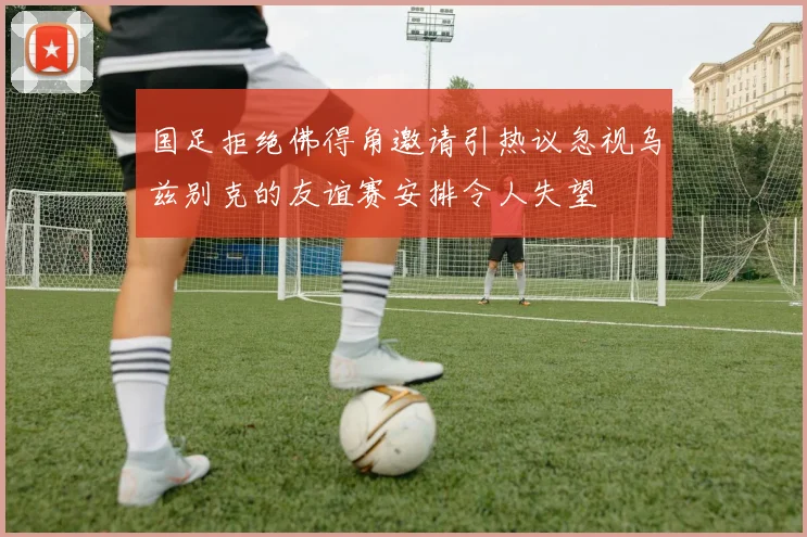 国足拒绝佛得角邀请引热议忽视乌兹别克的友谊赛安排令人失望
