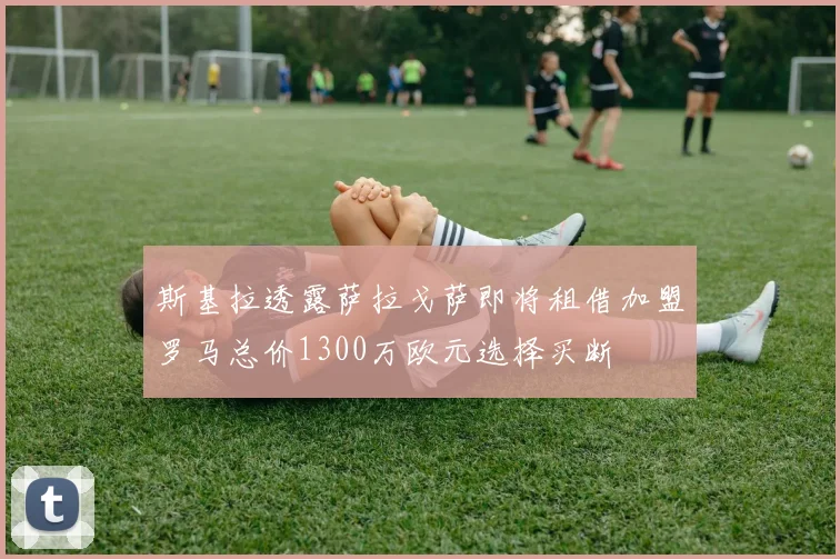斯基拉透露萨拉戈萨即将租借加盟罗马总价1300万欧元选择买断