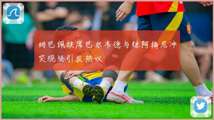 姆巴佩缺席巴尔韦德与琼阿梅尼冲突现场引发热议