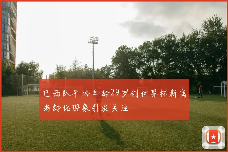 巴西队平均年龄29岁创世界杯新高老龄化现象引发关注