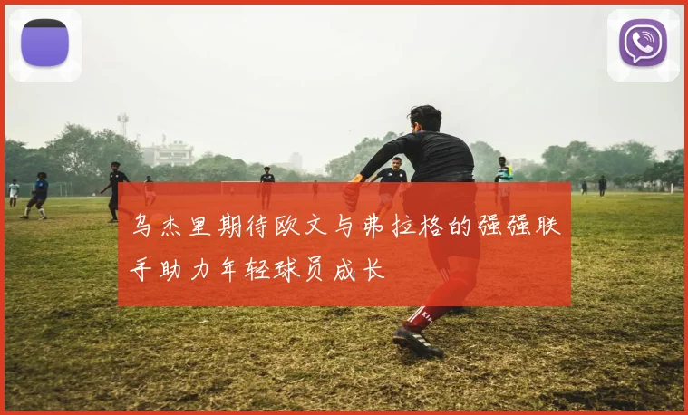 乌杰里期待欧文与弗拉格的强强联手助力年轻球员成长