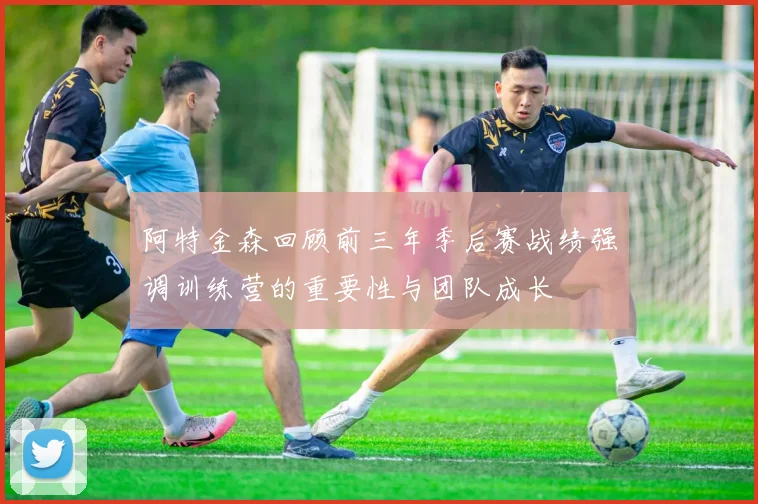 阿特金森回顾前三年季后赛战绩强调训练营的重要性与团队成长