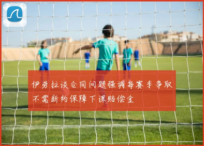 伊劳拉谈合同问题强调每赛季争取不需新约保障下课赔偿金