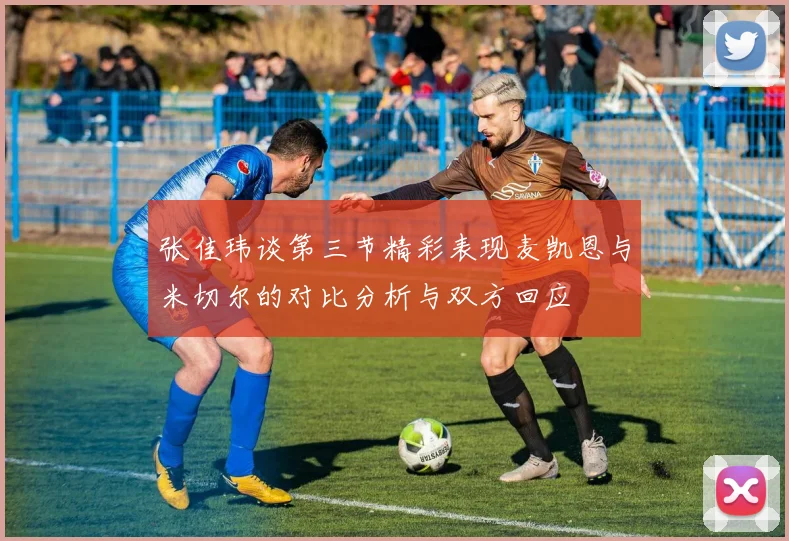 张佳玮谈第三节精彩表现麦凯恩与米切尔的对比分析与双方回应