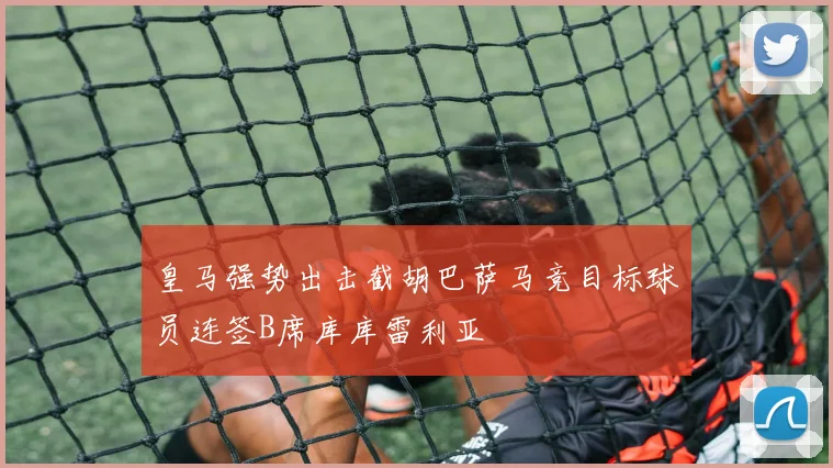皇马强势出击截胡巴萨马竞目标球员连签B席库库雷利亚