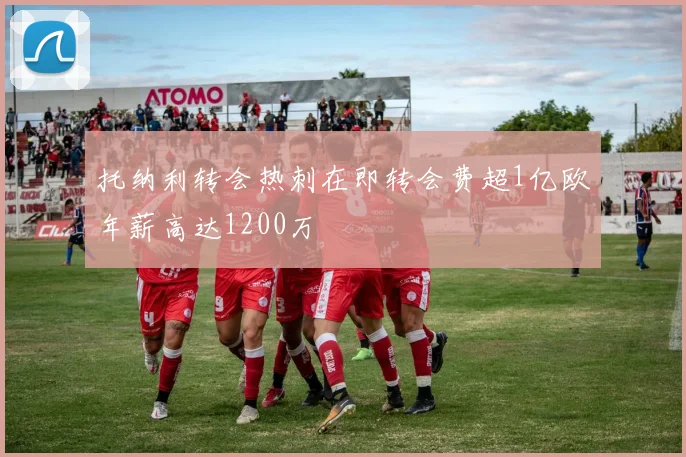 托纳利转会热刺在即转会费超1亿欧年薪高达1200万
