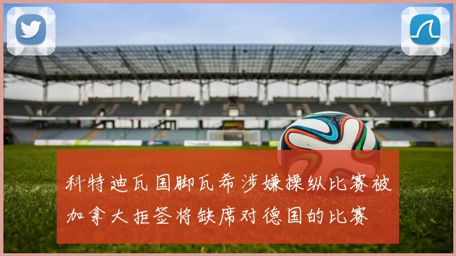 科特迪瓦国脚瓦希涉嫌操纵比赛被加拿大拒签将缺席对德国的比赛
