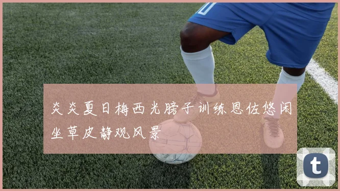 炎炎夏日梅西光膀子训练恩佐悠闲坐草皮静观风景