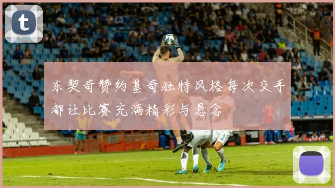 东契奇赞约基奇独特风格每次交手都让比赛充满精彩与悬念