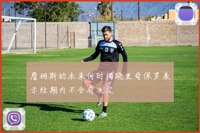 詹姆斯的未来何时揭晓里奇保罗表示短期内不会有决定