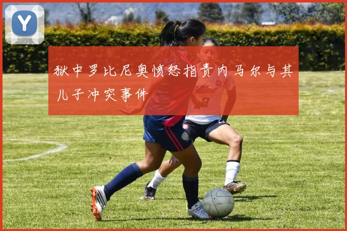 狱中罗比尼奥愤怒指责内马尔与其儿子冲突事件