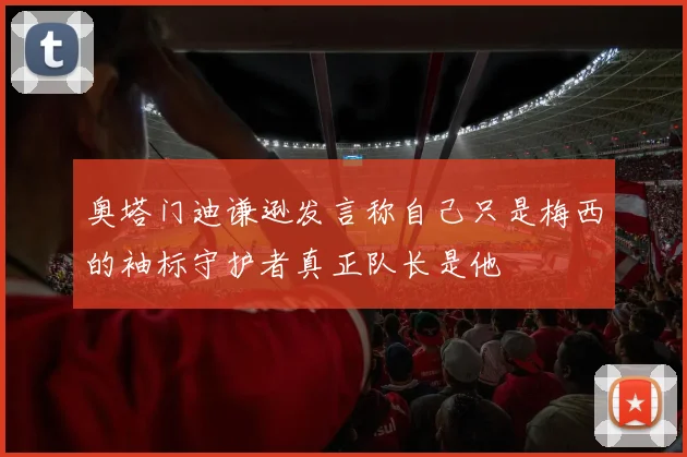 奥塔门迪谦逊发言称自己只是梅西的袖标守护者真正队长是他