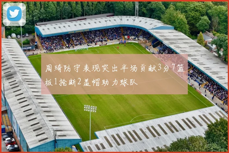 周琦防守表现突出半场贡献3分7篮板1抢断2盖帽助力球队