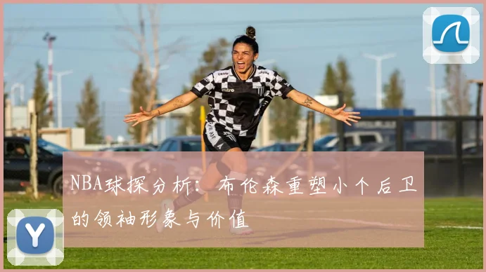 NBA球探分析：布伦森重塑小个后卫的领袖形象与价值