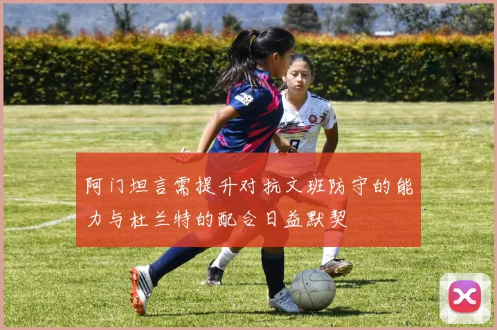 阿门坦言需提升对抗文班防守的能力与杜兰特的配合日益默契