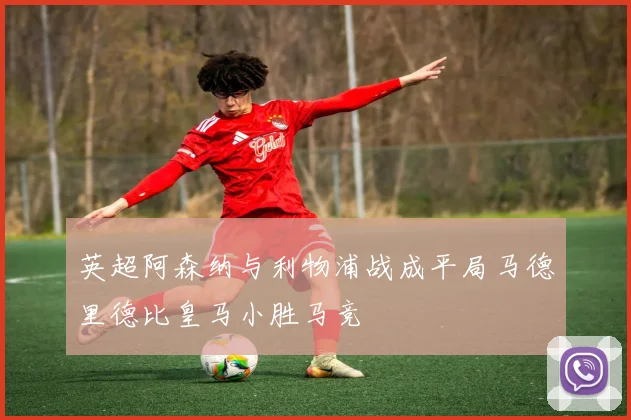 英超阿森纳与利物浦战成平局马德里德比皇马小胜马竞
