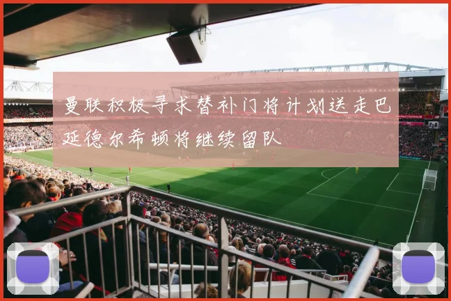 曼联积极寻求替补门将计划送走巴延德尔希顿将继续留队