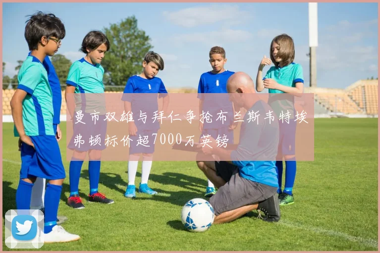 曼市双雄与拜仁争抢布兰斯韦特埃弗顿标价超7000万英镑