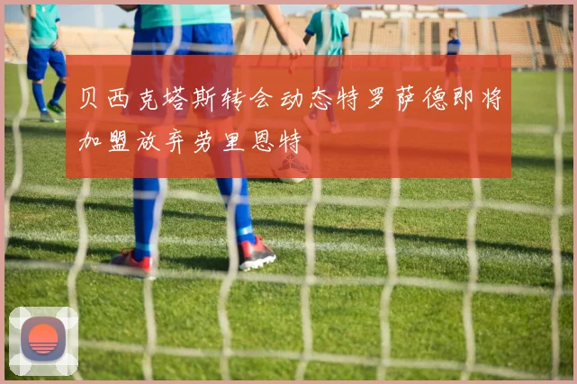 贝西克塔斯转会动态特罗萨德即将加盟放弃劳里恩特