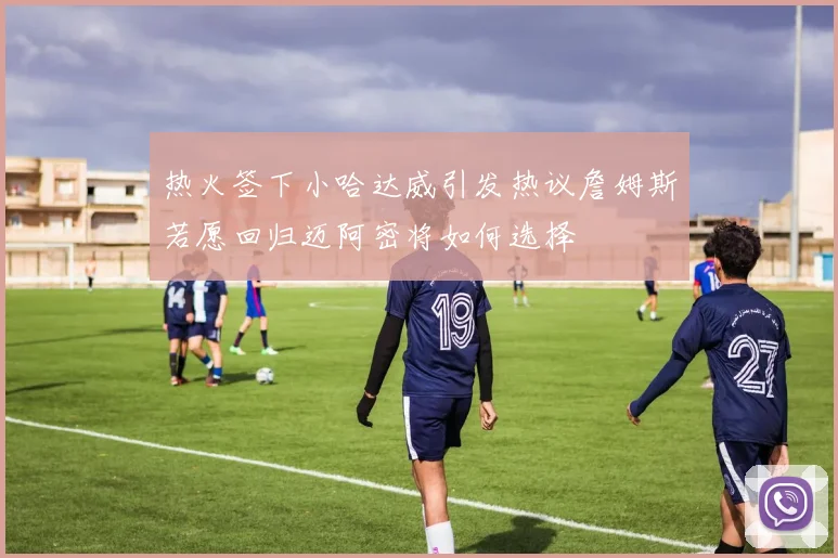 热火签下小哈达威引发热议詹姆斯若愿回归迈阿密将如何选择